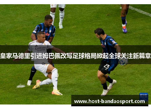 皇家马德里引进姆巴佩改写足球格局掀起全球关注新篇章