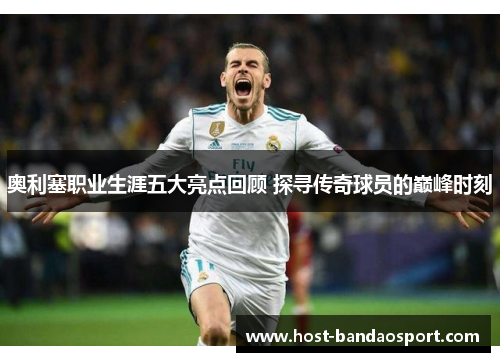 奥利塞职业生涯五大亮点回顾 探寻传奇球员的巅峰时刻