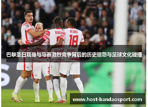 巴黎圣日耳曼与马赛激烈竞争背后的历史恩怨与足球文化碰撞