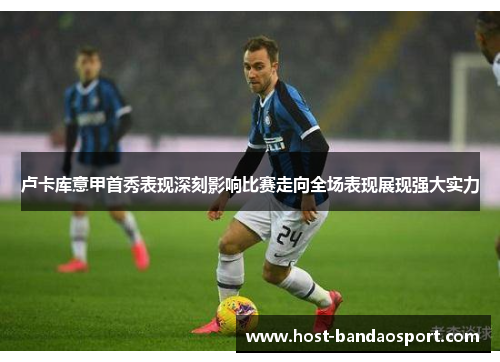 卢卡库意甲首秀表现深刻影响比赛走向全场表现展现强大实力