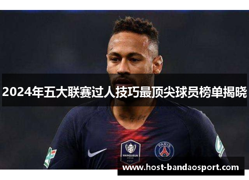 2024年五大联赛过人技巧最顶尖球员榜单揭晓