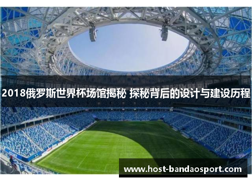 2018俄罗斯世界杯场馆揭秘 探秘背后的设计与建设历程