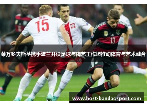 莱万多夫斯基携手波兰开设足球与陶艺工作坊推动体育与艺术融合 莱万多夫斯基携手波兰开设足球与陶艺工作坊推动体育与艺术融合