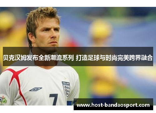 贝克汉姆发布全新潮流系列 打造足球与时尚完美跨界融合