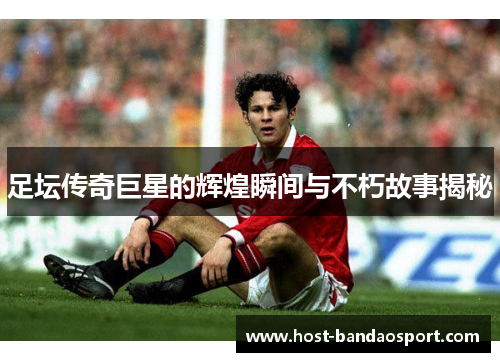 足坛传奇巨星的辉煌瞬间与不朽故事揭秘