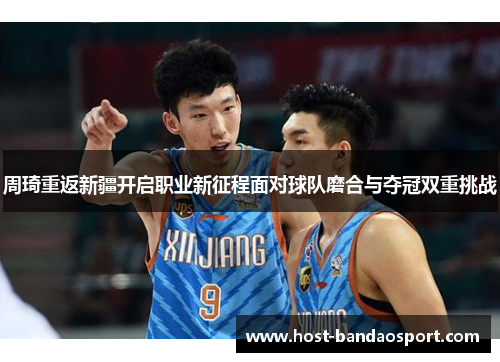 周琦重返新疆开启职业新征程面对球队磨合与夺冠双重挑战