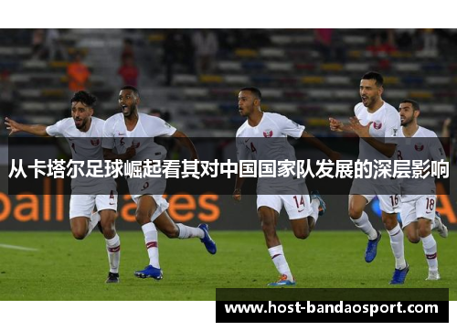 从卡塔尔足球崛起看其对中国国家队发展的深层影响 从卡塔尔足球崛起看其对中国国家队发展的深层影响