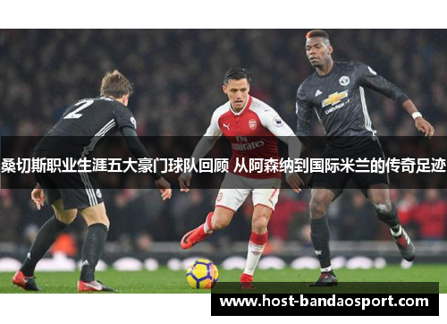 桑切斯职业生涯五大豪门球队回顾 从阿森纳到国际米兰的传奇足迹