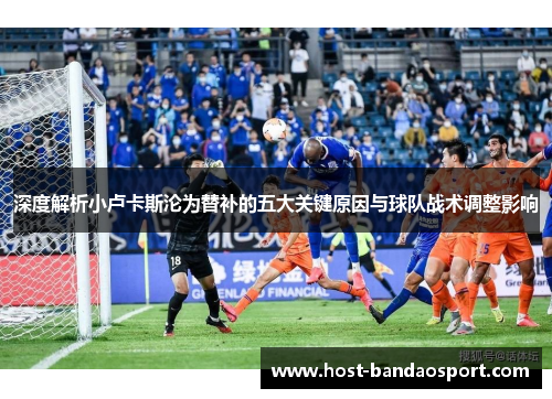 深度解析小卢卡斯沦为替补的五大关键原因与球队战术调整影响 深度解析小卢卡斯沦为替补的五大关键原因与球队战术调整影响