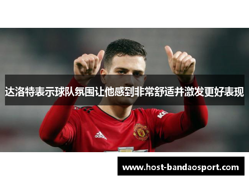 达洛特表示球队氛围让他感到非常舒适并激发更好表现